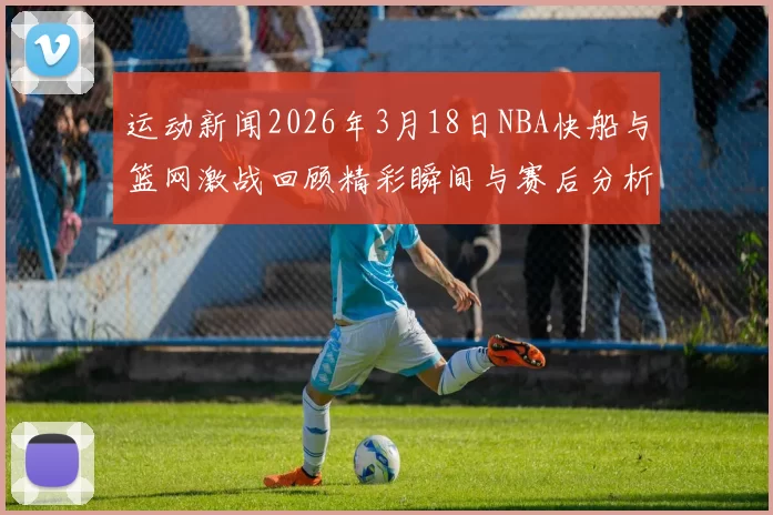 运动新闻2026年3月18日NBA快船与篮网激战回顾精彩瞬间与赛后分析