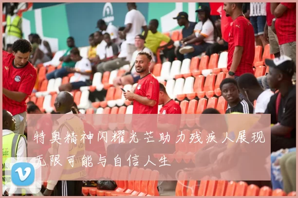 特奥精神闪耀光芒助力残疾人展现无限可能与自信人生