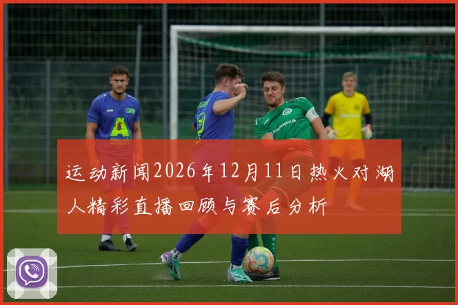运动新闻2026年12月11日热火对湖人精彩直播回顾与赛后分析