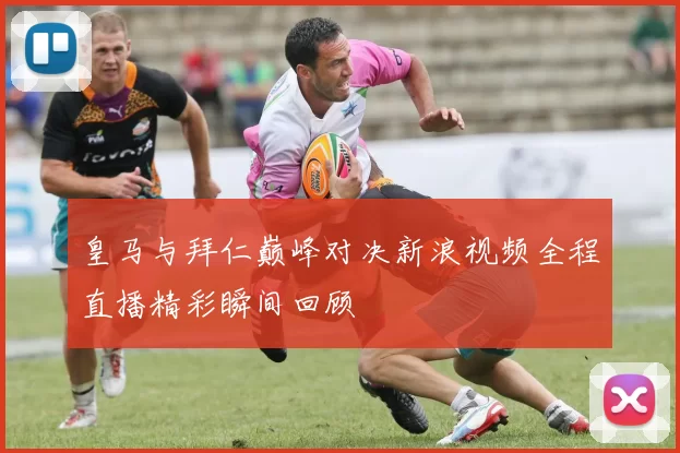 皇马与拜仁巅峰对决新浪视频全程直播精彩瞬间回顾