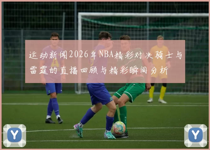 运动新闻2026年NBA精彩对决骑士与雷霆的直播回顾与精彩瞬间分析