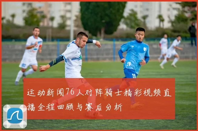 运动新闻76人对阵骑士精彩视频直播全程回顾与赛后分析