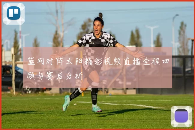 篮网对阵太阳精彩视频直播全程回顾与赛后分析