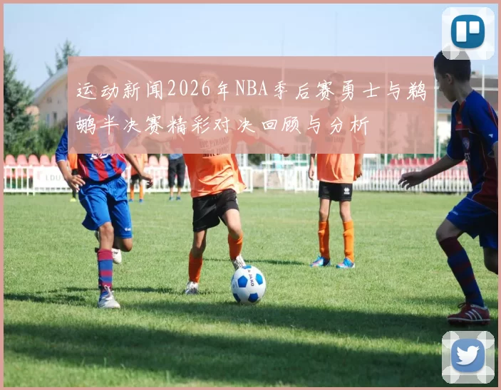 运动新闻2026年NBA季后赛勇士与鹈鹕半决赛精彩对决回顾与分析