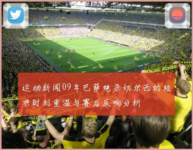 运动新闻09年巴萨绝杀切尔西的经典时刻重温与赛后反响分析